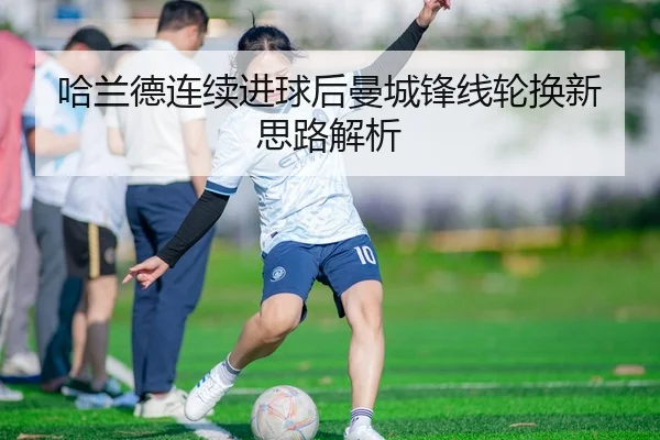 哈兰德连续进球后曼城锋线轮换新思路解析